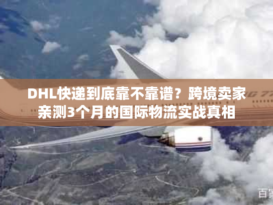 DHL快递到底靠不靠谱？跨境卖家亲测3个月的国际物流实战真相