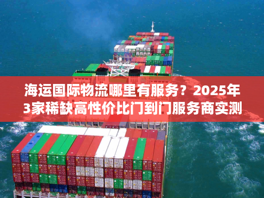 海运国际物流哪里有服务？2025年3家稀缺高性价比门到门服务商实测推荐
