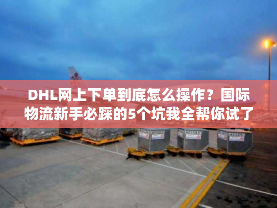 DHL网上下单到底怎么操作?国际物流新手必踩的5个坑我全帮你试了 DHL网上下单到底怎么操作?国际物流新手必踩的5个坑我全帮你试了