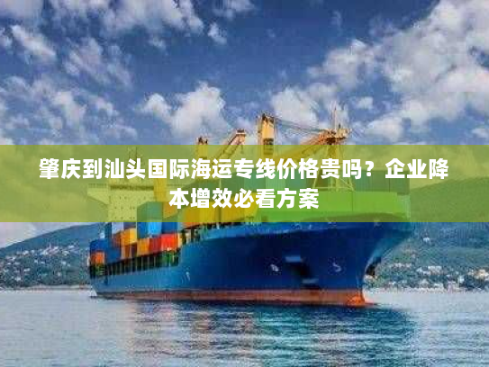 肇庆到汕头国际海运专线价格贵吗？企业降本增效必看方案
