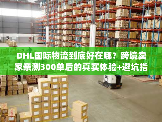 DHL国际物流到底好在哪？跨境卖家亲测300单后的真实体验+避坑指南