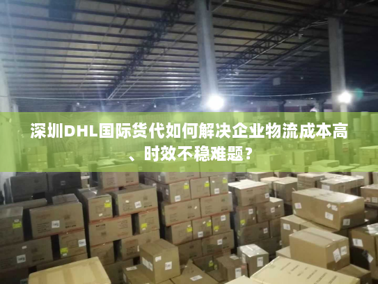 深圳DHL国际货代如何解决企业物流成本高、时效不稳难题? 深圳DHL国际货代如何解决企业物流成本高、时效不稳难题?