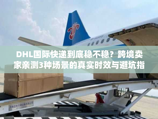 DHL国际快递到底稳不稳？跨境卖家亲测3种场景的真实时效与避坑指南