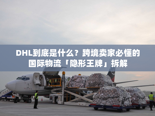 DHL到底是什么？跨境卖家必懂的国际物流「隐形王牌」拆解