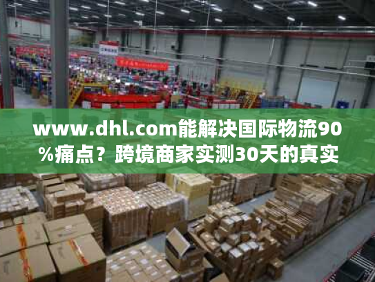 www.dhl.com能解决国际物流90%痛点？跨境商家实测30天的真实体验