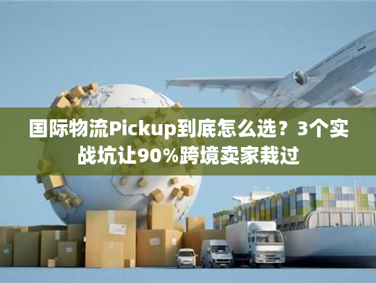 国际物流Pickup到底怎么选？3个实战坑让90%跨境卖家栽过