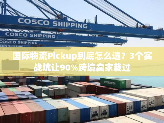 国际物流Pickup到底怎么选？3个实战坑让90%跨境卖家栽过