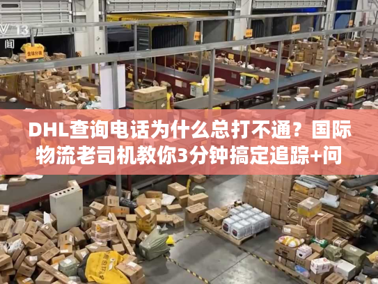 DHL查询电话为什么总打不通？国际物流老司机教你3分钟搞定追踪+问题解决