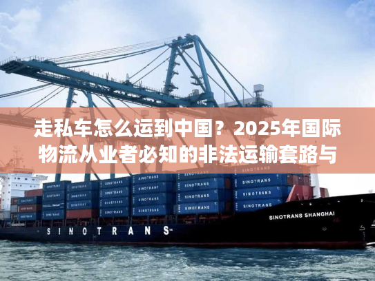 走私车怎么运到中国？2025年国际物流从业者必知的非法运输套路与监管红线