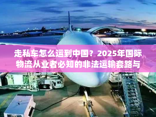 走私车怎么运到中国？2025年国际物流从业者必知的非法运输套路与监管红线