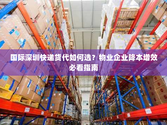 国际深圳快递货代如何选?物业企业降本增效必看指南 国际深圳快递货代如何选?物业企业降本增效必看指南