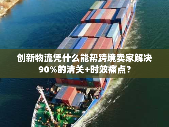 创新物流凭什么能帮跨境卖家解决90%的清关+时效痛点？
