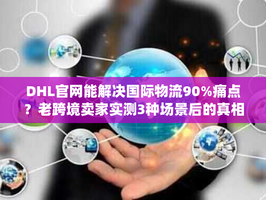 DHL官网能解决国际物流90%痛点？老跨境卖家实测3种场景后的真相