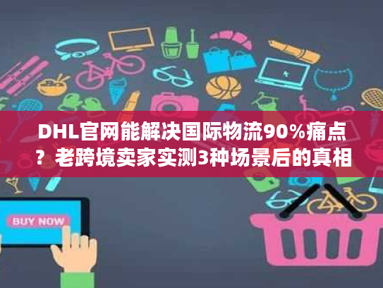 DHL官网能解决国际物流90%痛点？老跨境卖家实测3种场景后的真相
