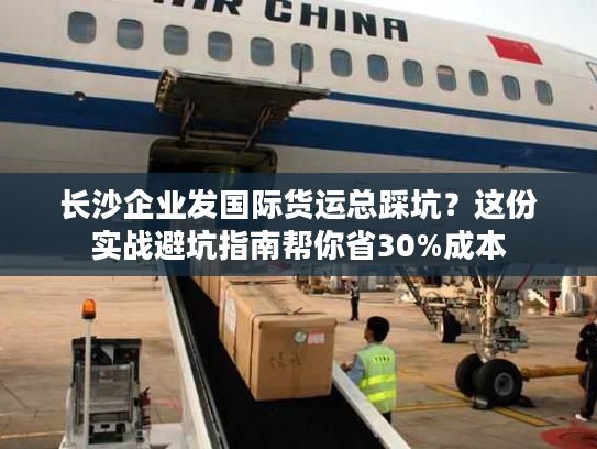 长沙企业发国际货运总踩坑？这份实战避坑指南帮你省30%成本