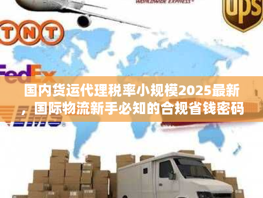 国内货运代理税率小规模2025最新，国际物流新手必知的合规省钱密码？