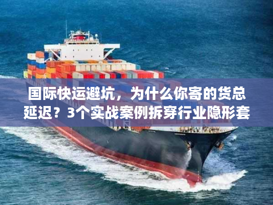国际快运避坑，为什么你寄的货总延迟？3个实战案例拆穿行业隐形套路