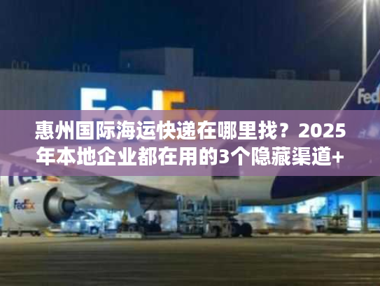 惠州国际海运快递在哪里找？2025年本地企业都在用的3个隐藏渠道+避坑技巧