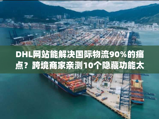 DHL网站能解决国际物流90%的痛点？跨境商家亲测10个隐藏功能太好用