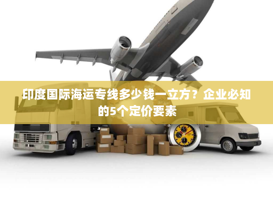 印度国际海运专线多少钱一立方?企业必知的5个定价要素 印度国际海运专线多少钱一立方?企业必知的5个定价要素
