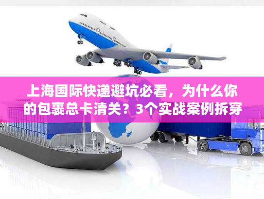 上海国际快递避坑必看，为什么你的包裹总卡清关？3个实战案例拆穿行业潜规则