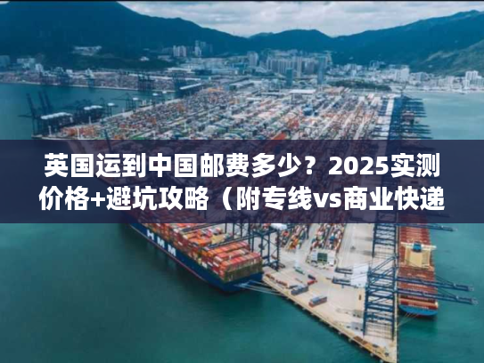 英国运到中国邮费多少?2025实测价格+避坑攻略(附专线vs商业快递对比) 英国运到中国邮费多少?2025实测价格+避坑攻略(附专线vs商业快递对比)