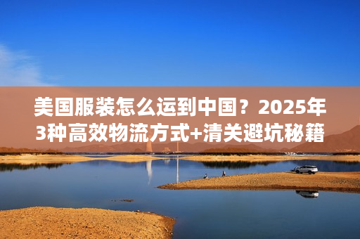 美国服装怎么运到中国？2025年3种高效物流方式+清关避坑秘籍（少花30%运费）