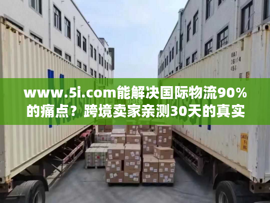 www.5i.com能解决国际物流90%的痛点?跨境卖家亲测30天的真实结论 www.5i.com能解决国际物流90%的痛点?跨境卖家亲测30天的真实结论