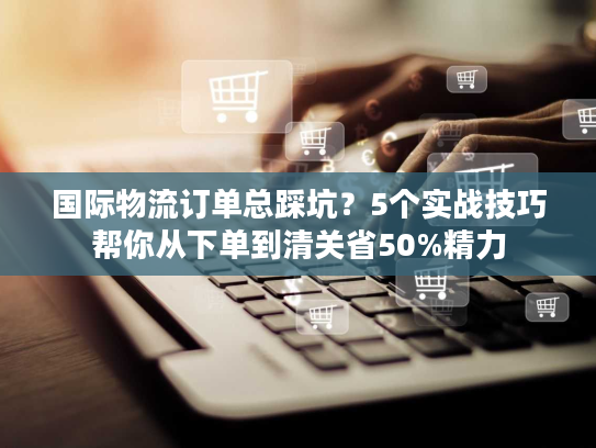 国际物流订单总踩坑？5个实战技巧帮你从下单到清关省50%精力