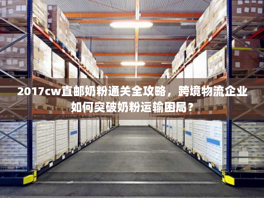 2017cw直邮奶粉通关全攻略，跨境物流企业如何突破奶粉运输困局？