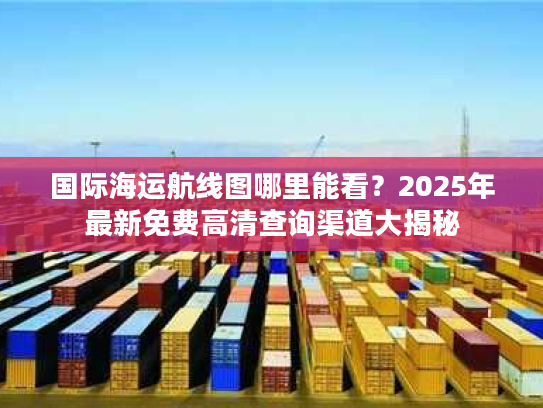 国际海运航线图哪里能看？2025年最新免费高清查询渠道大揭秘