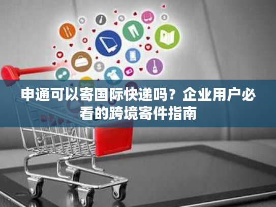 申通可以寄国际快递吗？企业用户必看的跨境寄件指南