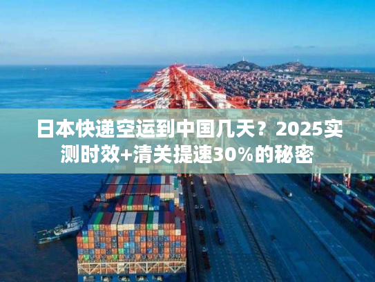 日本快递空运到中国几天？2025实测时效+清关提速30%的秘密