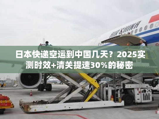 日本快递空运到中国几天？2025实测时效+清关提速30%的秘密