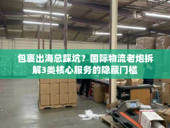 包裹出海总踩坑？国际物流老炮拆解3类核心服务的隐藏门槛