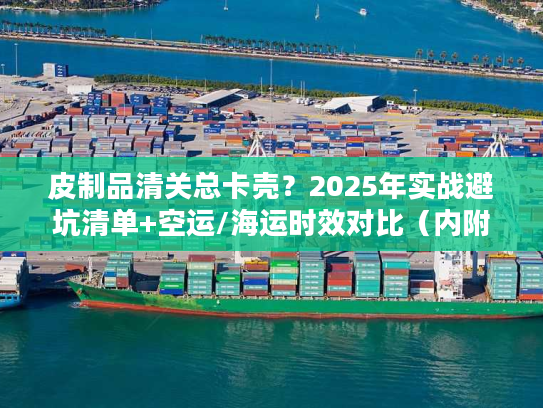 皮制品清关总卡壳?2025年实战避坑清单+空运/海运时效对比(内附合规模板) 皮制品清关总卡壳?2025年实战避坑清单+空运/海运时效对比(内附合规模板)