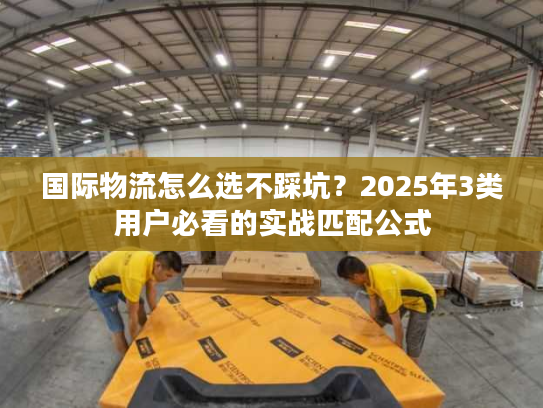 国际物流怎么选不踩坑？2025年3类用户必看的实战匹配公式