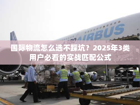 国际物流怎么选不踩坑？2025年3类用户必看的实战匹配公式