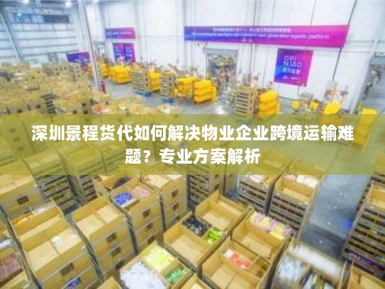 深圳景程货代如何解决物业企业跨境运输难题？专业方案解析