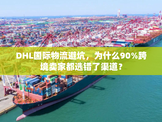 DHL国际物流避坑，为什么90%跨境卖家都选错了渠道？