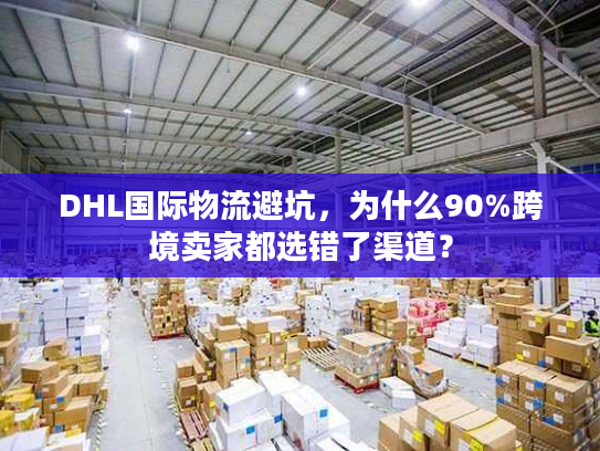 DHL国际物流避坑，为什么90%跨境卖家都选错了渠道？