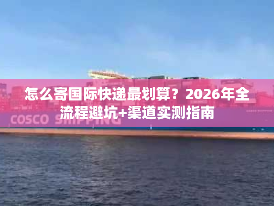怎么寄国际快递最划算?2026年全流程避坑+渠道实测指南 怎么寄国际快递最划算?2026年全流程避坑+渠道实测指南