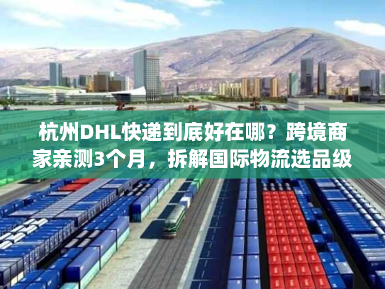 杭州DHL快递到底好在哪？跨境商家亲测3个月，拆解国际物流选品级体验