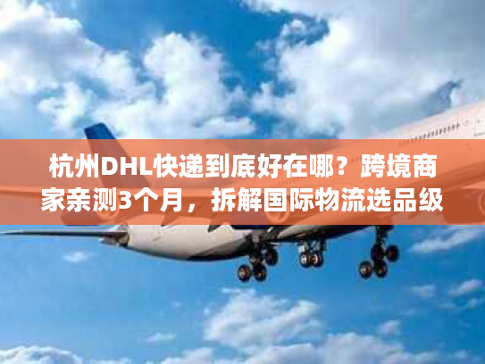 杭州DHL快递到底好在哪？跨境商家亲测3个月，拆解国际物流选品级体验