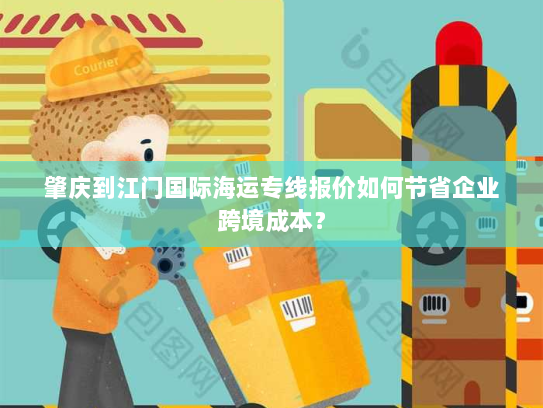 肇庆到江门国际海运专线报价如何节省企业跨境成本? 肇庆到江门国际海运专线报价如何节省企业跨境成本?