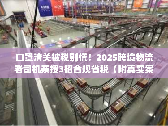 口罩清关被税别慌！2025跨境物流老司机亲授3招合规省税（附真实案例）