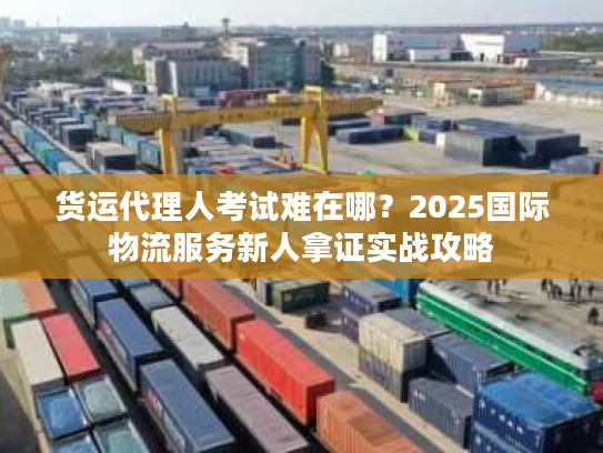 货运代理人考试难在哪?2025国际物流服务新人拿证实战攻略 货运代理人考试难在哪?2025国际物流服务新人拿证实战攻略