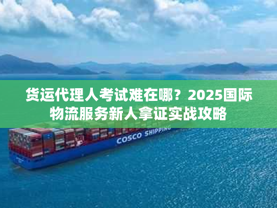 货运代理人考试难在哪?2025国际物流服务新人拿证实战攻略 货运代理人考试难在哪?2025国际物流服务新人拿证实战攻略