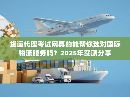 货运代理考试网真的能帮你选对国际物流服务吗？2025年实测分享