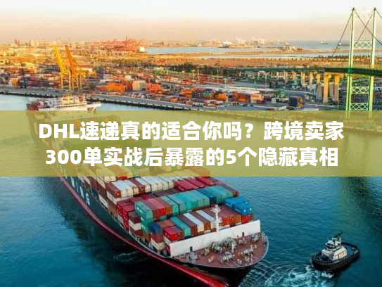 DHL速递真的适合你吗？跨境卖家300单实战后暴露的5个隐藏真相